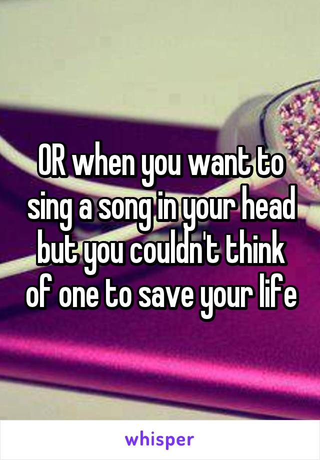 OR when you want to sing a song in your head but you couldn't think of one to save your life