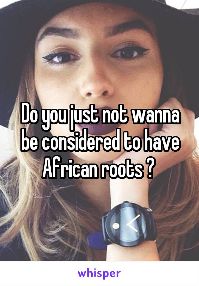 Do you just not wanna be considered to have African roots ? 
