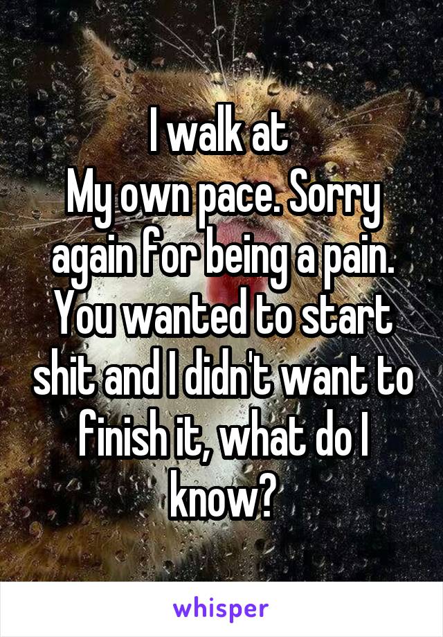 I walk at 
My own pace. Sorry again for being a pain. You wanted to start shit and I didn't want to finish it, what do I know?