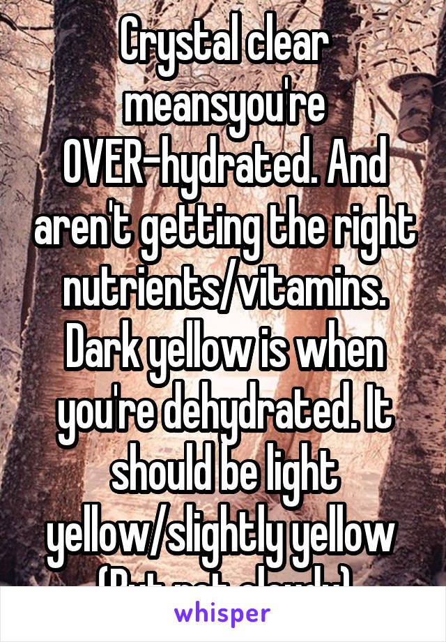 Crystal clear meansyou're OVER-hydrated. And aren't getting the right nutrients/vitamins. Dark yellow is when you're dehydrated. It should be light yellow/slightly yellow 
(But not cloudy)