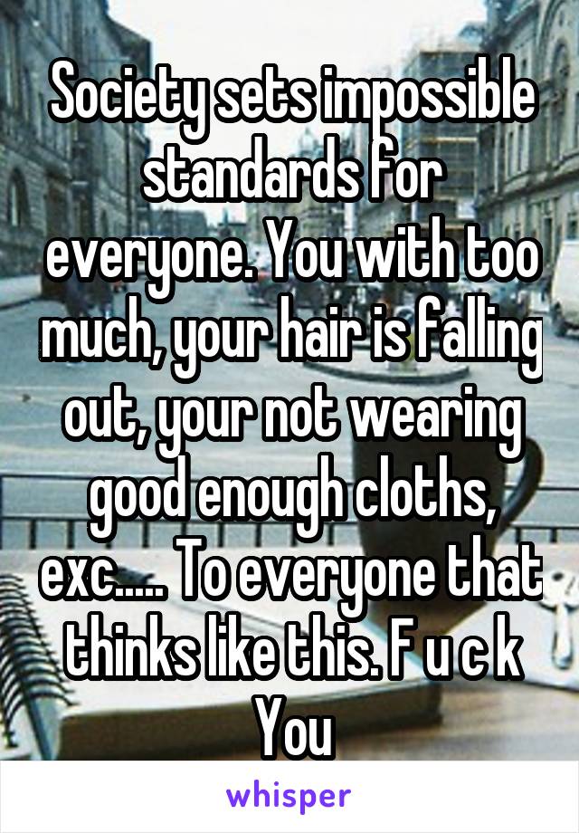 Society sets impossible standards for everyone. You with too much, your hair is falling out, your not wearing good enough cloths, exc..... To everyone that thinks like this. F u c k You
