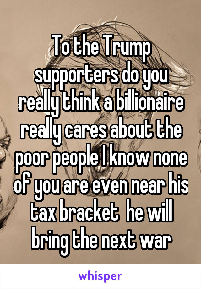 To the Trump supporters do you really think a billionaire really cares about the poor people I know none of you are even near his tax bracket  he will bring the next war