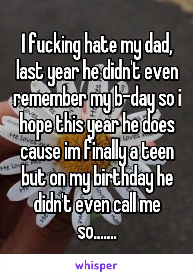 I fucking hate my dad, last year he didn't even remember my b-day so i hope this year he does cause im finally a teen but on my birthday he didn't even call me so.......