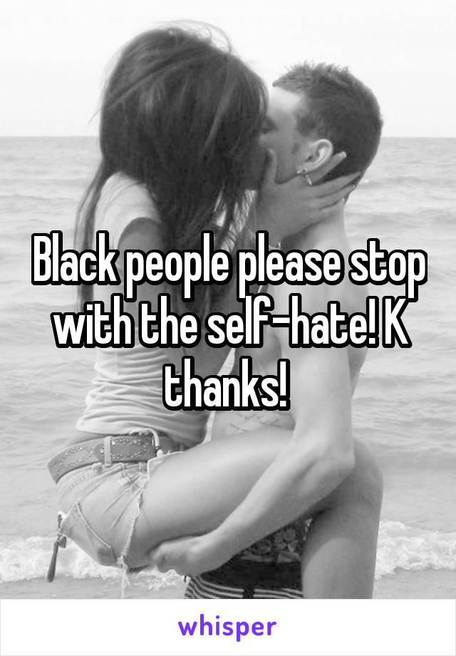 Black people please stop with the self-hate! K thanks! 