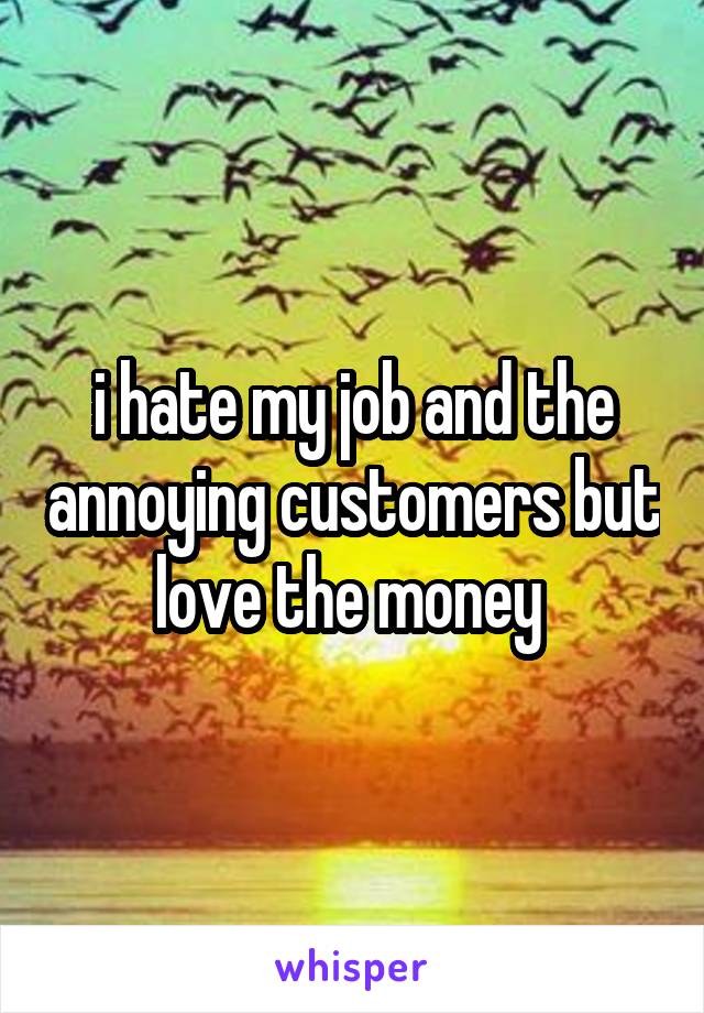 i hate my job and the annoying customers but love the money 