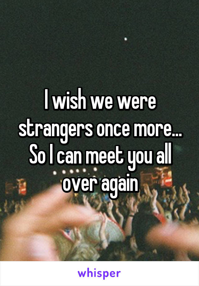 I wish we were strangers once more... So I can meet you all over again
