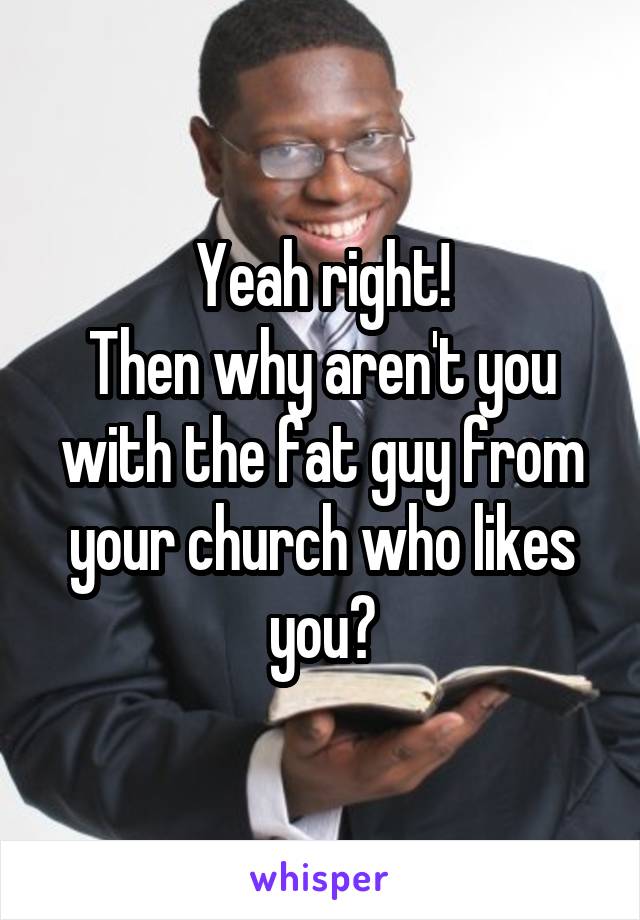 Yeah right!
Then why aren't you with the fat guy from your church who likes you?