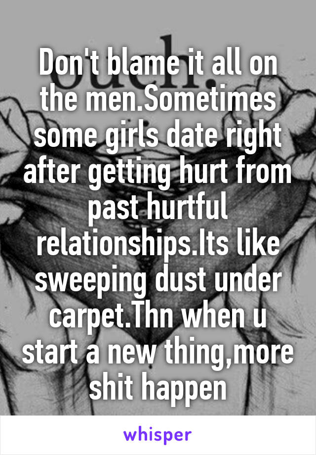 Don't blame it all on the men.Sometimes some girls date right after getting hurt from past hurtful relationships.Its like sweeping dust under carpet.Thn when u start a new thing,more shit happen
