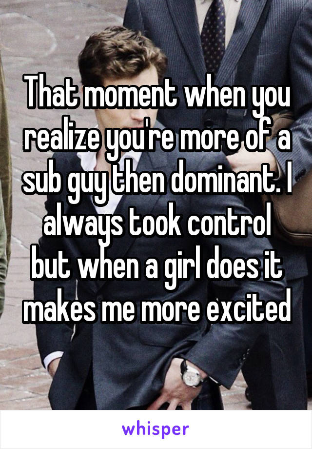 That moment when you realize you're more of a sub guy then dominant. I always took control but when a girl does it makes me more excited 