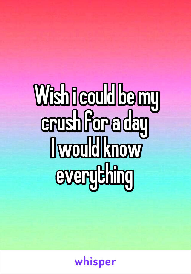 Wish i could be my crush for a day 
I would know everything 