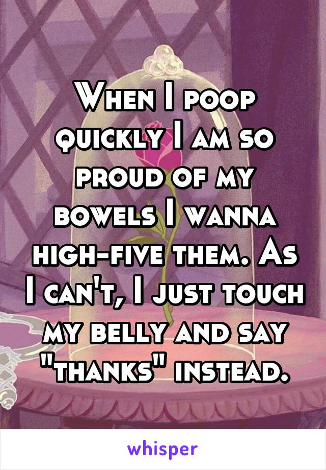 When I poop quickly I am so proud of my bowels I wanna high-five them. As I can't, I just touch my belly and say "thanks" instead.