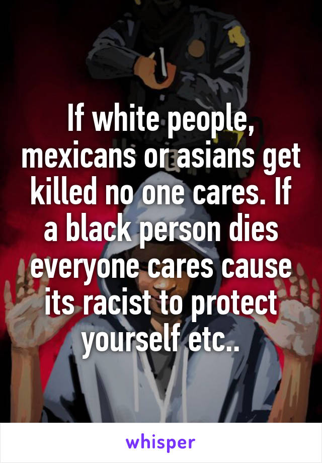 If white people, mexicans or asians get killed no one cares. If a black person dies everyone cares cause its racist to protect yourself etc..