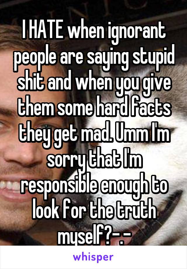 I HATE when ignorant people are saying stupid shit and when you give them some hard facts they get mad. Umm I'm sorry that I'm responsible enough to look for the truth myself?-.-