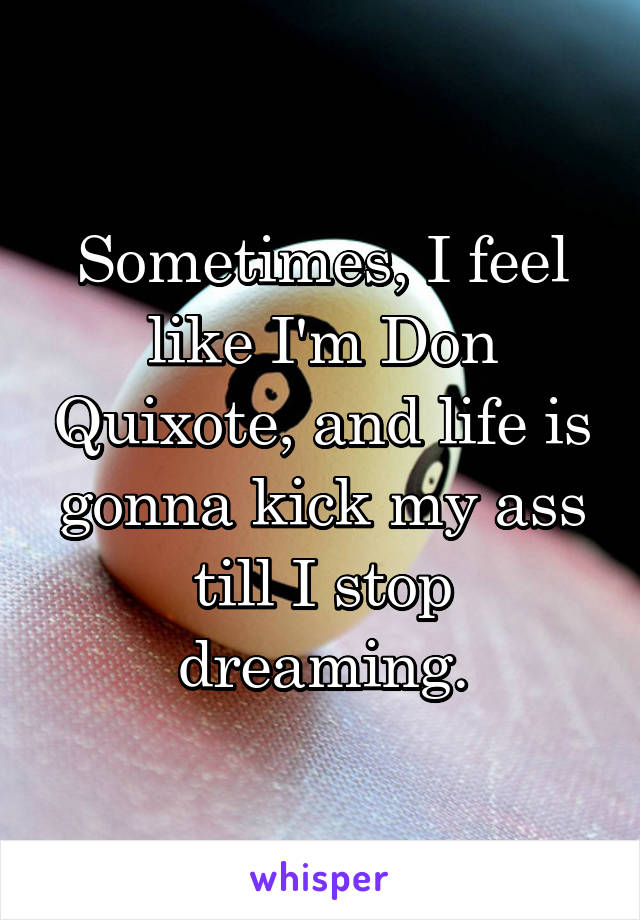 Sometimes, I feel like I'm Don Quixote, and life is gonna kick my ass till I stop dreaming.