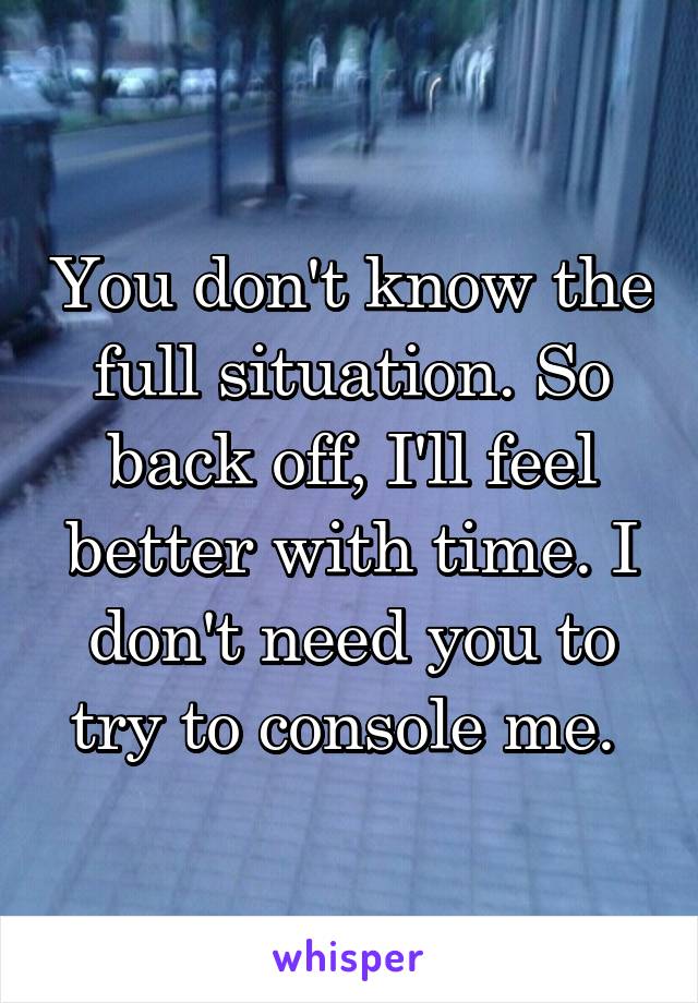 You don't know the full situation. So back off, I'll feel better with time. I don't need you to try to console me. 