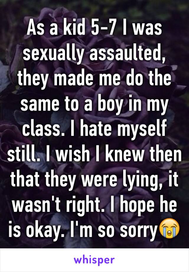 As a kid 5-7 I was sexually assaulted, they made me do the same to a boy in my class. I hate myself still. I wish I knew then that they were lying, it wasn't right. I hope he is okay. I'm so sorry😭