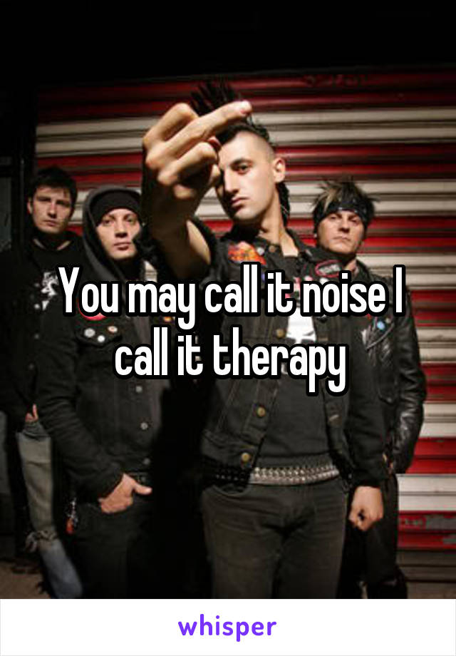 You may call it noise I call it therapy