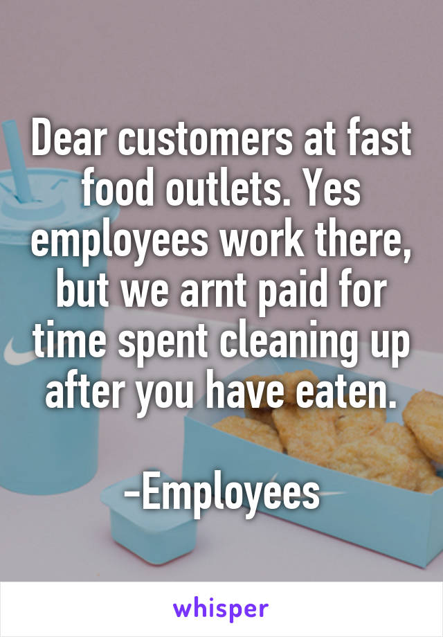 Dear customers at fast food outlets. Yes employees work there, but we arnt paid for time spent cleaning up after you have eaten.

-Employees
