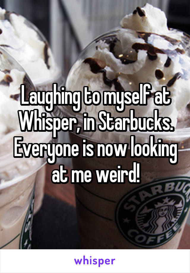 Laughing to myself at Whisper, in Starbucks. Everyone is now looking at me weird!