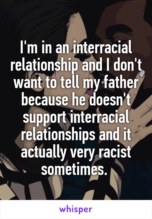 I'm in an interracial relationship and I don't want to tell my father because he doesn't support interracial relationships and it actually very racist sometimes. 
