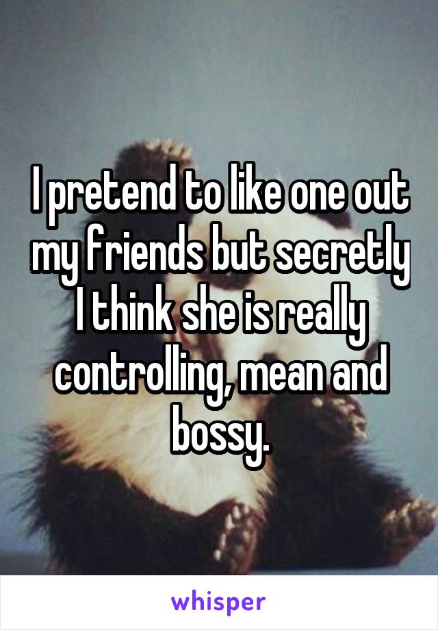 I pretend to like one out my friends but secretly I think she is really controlling, mean and bossy.