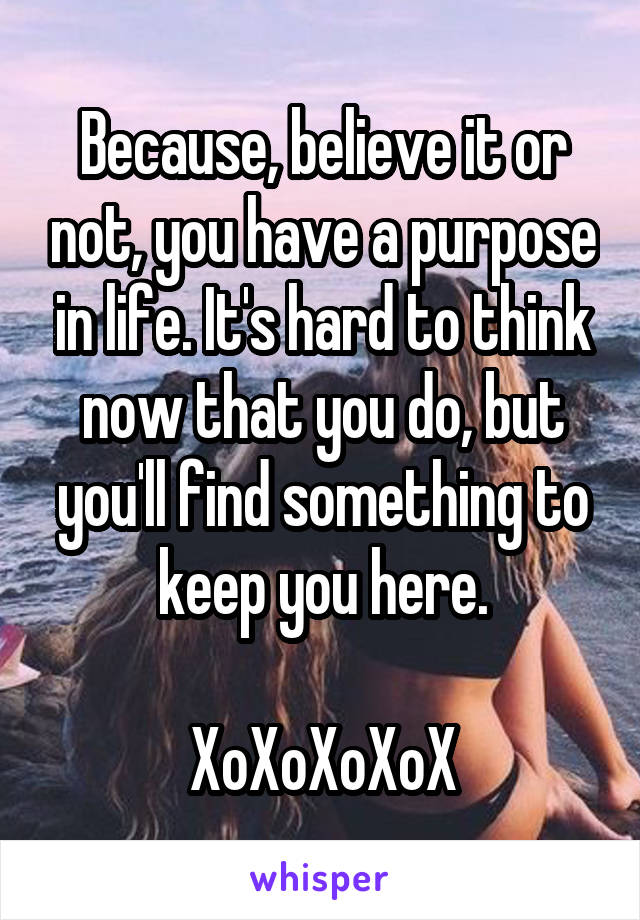 Because, believe it or not, you have a purpose in life. It's hard to think now that you do, but you'll find something to keep you here.

XoXoXoXoX