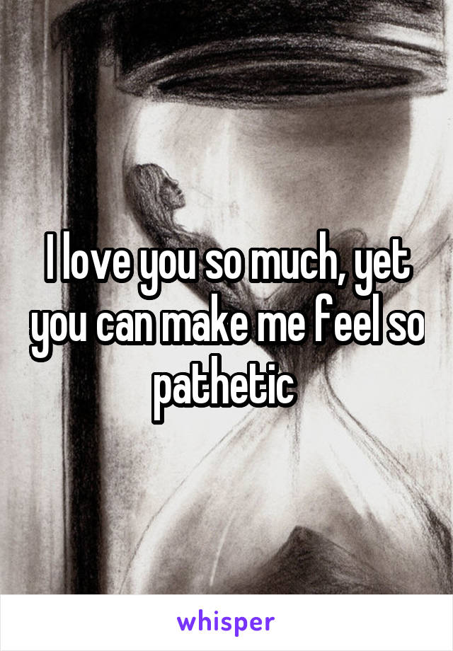 I love you so much, yet you can make me feel so pathetic 