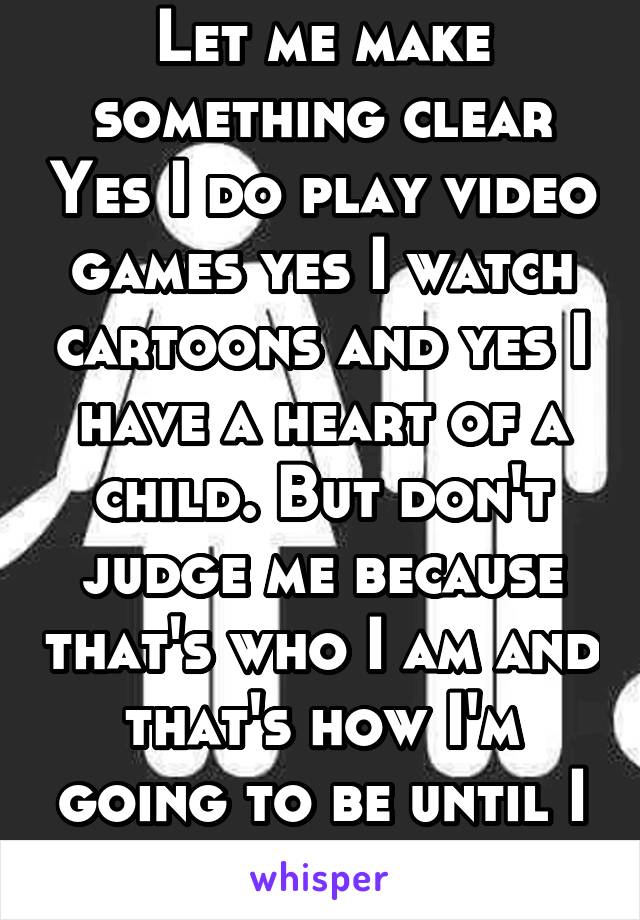 Let me make something clear Yes I do play video games yes I watch cartoons and yes I have a heart of a child. But don't judge me because that's who I am and that's how I'm going to be until I die