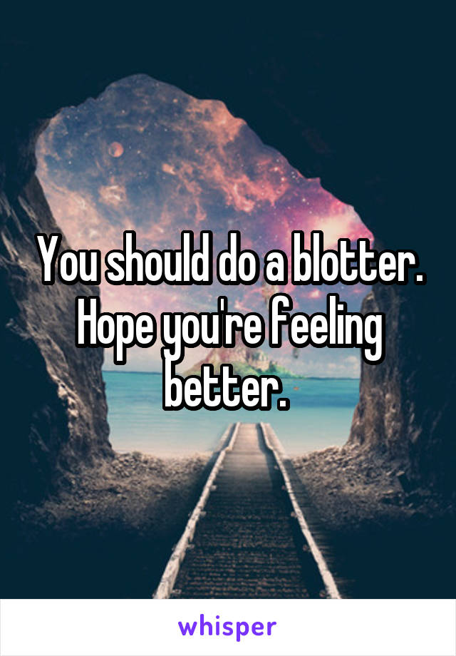 You should do a blotter. Hope you're feeling better. 