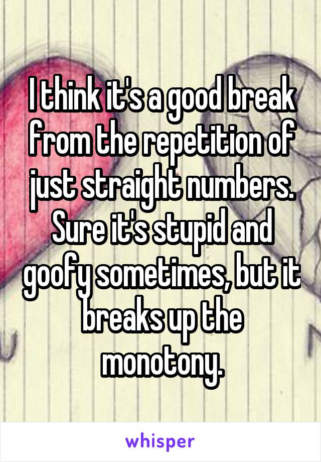 I think it's a good break from the repetition of just straight numbers. Sure it's stupid and goofy sometimes, but it breaks up the monotony.