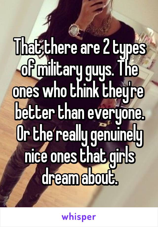 That there are 2 types of military guys. The ones who think they're  better than everyone. Or the really genuinely nice ones that girls dream about.