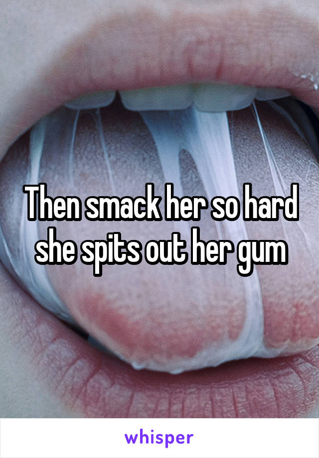 Then smack her so hard she spits out her gum