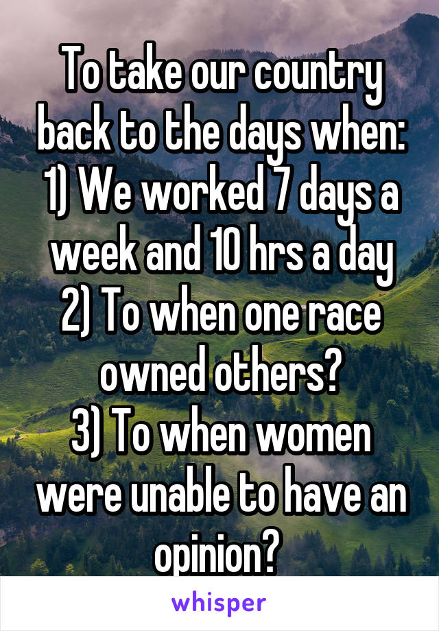 To take our country back to the days when:
1) We worked 7 days a week and 10 hrs a day
2) To when one race owned others?
3) To when women were unable to have an opinion? 