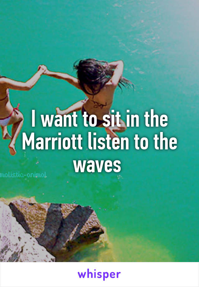 I want to sit in the Marriott listen to the waves 