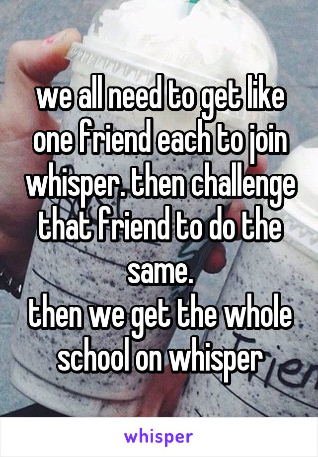 we all need to get like one friend each to join whisper. then challenge that friend to do the same.
then we get the whole school on whisper