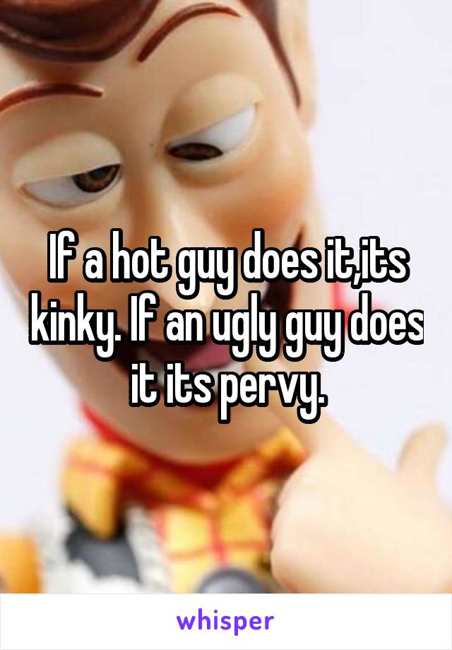 If a hot guy does it,its kinky. If an ugly guy does it its pervy.
