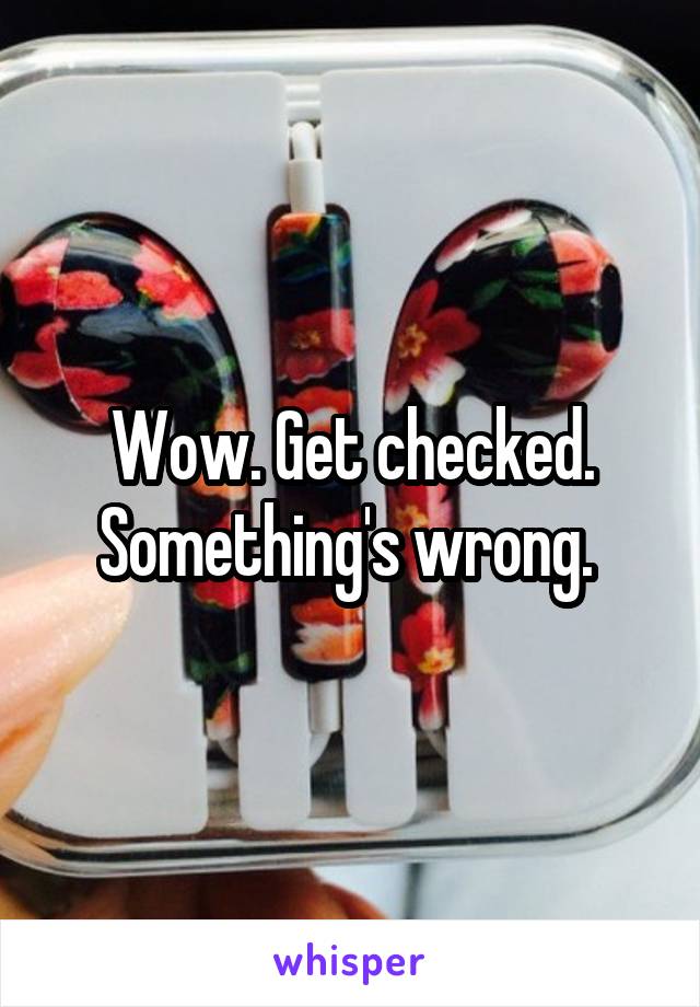 Wow. Get checked. Something's wrong. 