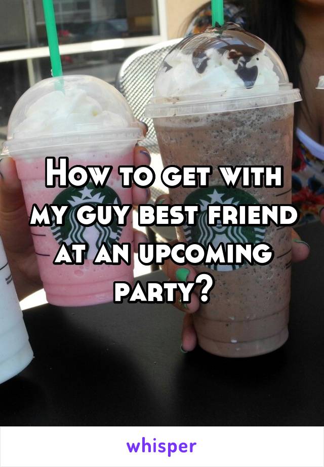 How to get with my guy best friend at an upcoming party?
