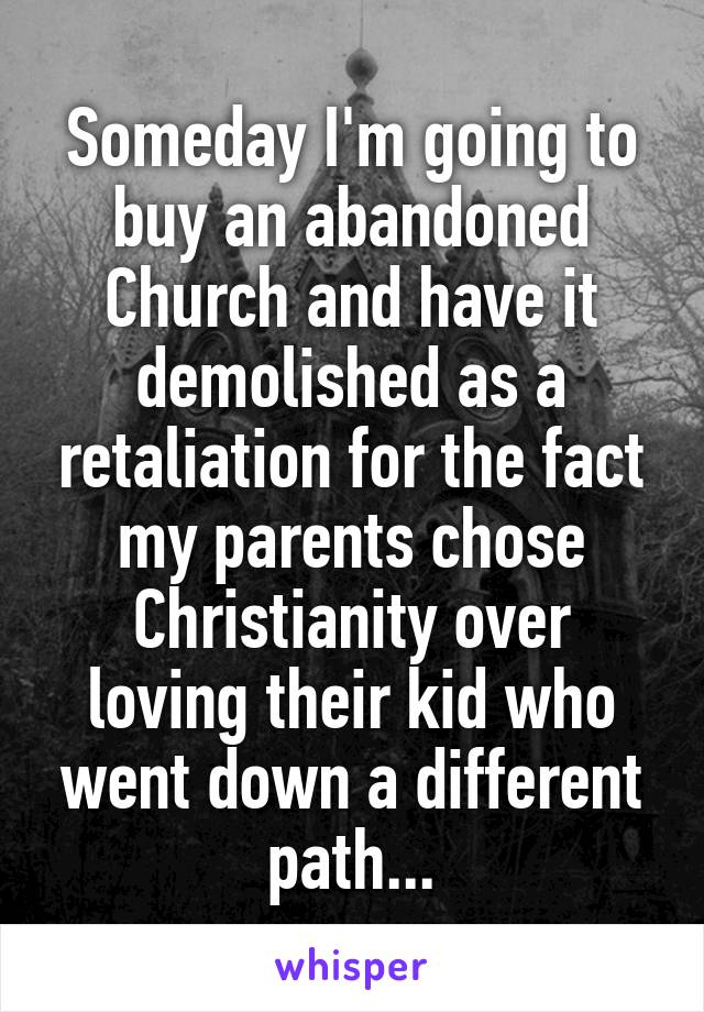 Someday I'm going to buy an abandoned Church and have it demolished as a retaliation for the fact my parents chose Christianity over loving their kid who went down a different path...