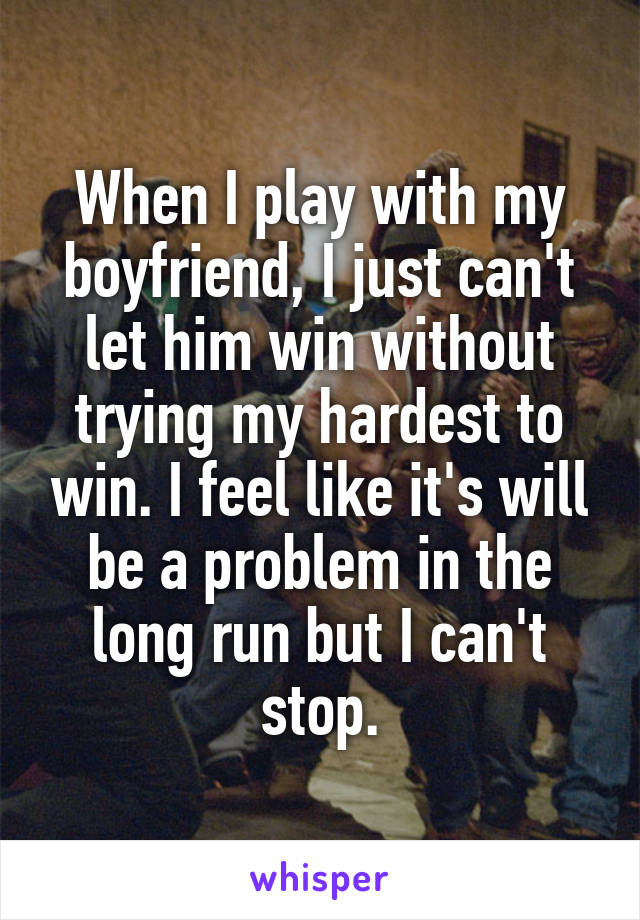 When I play with my boyfriend, I just can't let him win without trying my hardest to win. I feel like it's will be a problem in the long run but I can't stop.