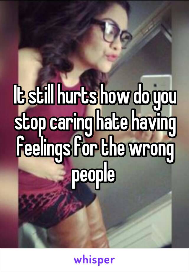 It still hurts how do you stop caring hate having feelings for the wrong people 