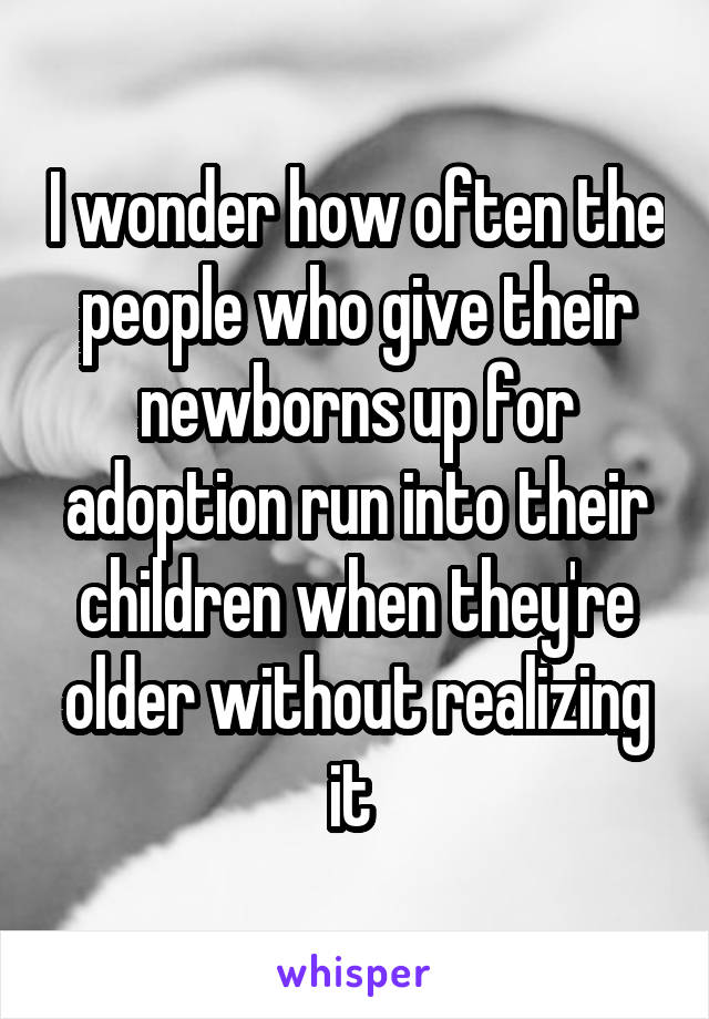 I wonder how often the people who give their newborns up for adoption run into their children when they're older without realizing it 