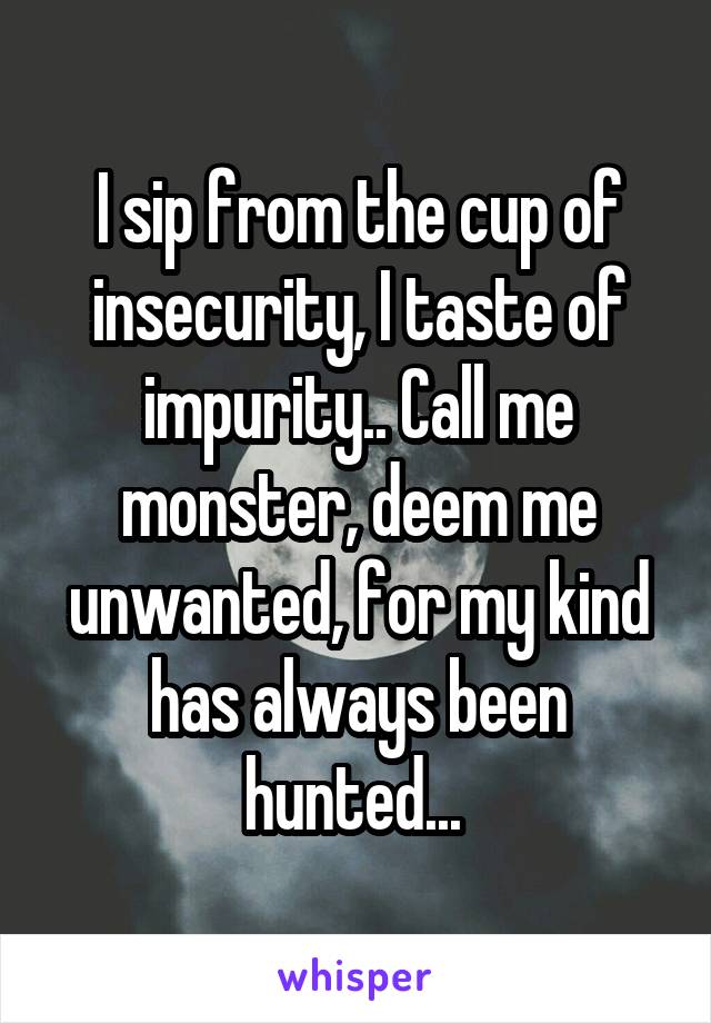 I sip from the cup of insecurity, I taste of impurity.. Call me monster, deem me unwanted, for my kind has always been hunted... 