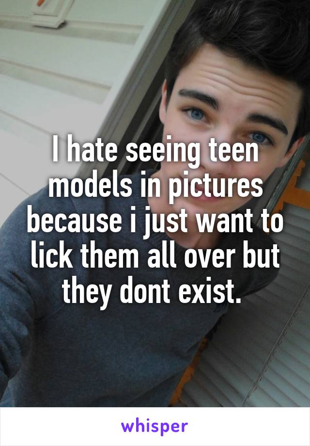 I hate seeing teen models in pictures because i just want to lick them all over but they dont exist. 