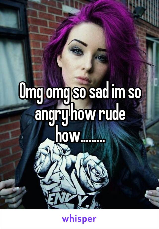 Omg omg so sad im so angry how rude how.........