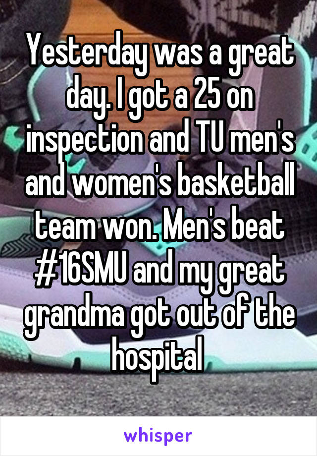 Yesterday was a great day. I got a 25 on inspection and TU men's and women's basketball team won. Men's beat #16SMU and my great grandma got out of the hospital 
