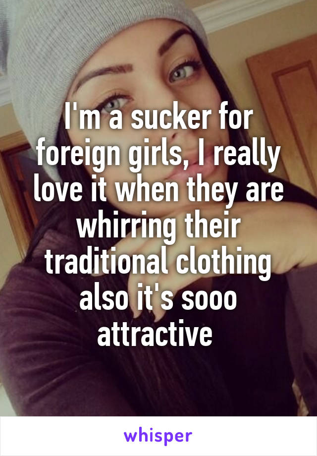 I'm a sucker for foreign girls, I really love it when they are whirring their traditional clothing also it's sooo attractive 