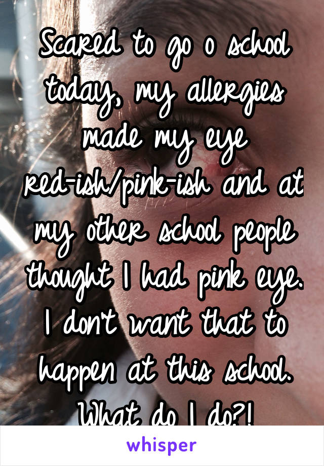 Scared to go o school today, my allergies made my eye red-ish/pink-ish and at my other school people thought I had pink eye. I don't want that to happen at this school. What do I do?!