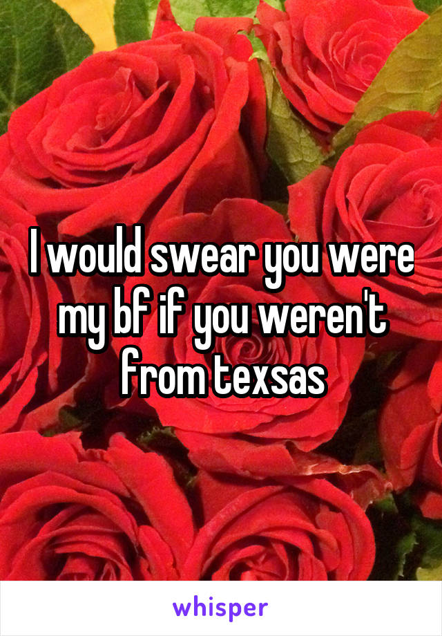 I would swear you were my bf if you weren't from texsas