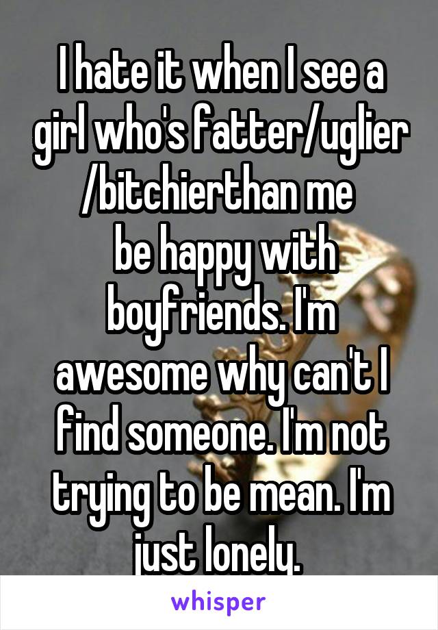 I hate it when I see a girl who's fatter/uglier /bitchierthan me 
 be happy with boyfriends. I'm awesome why can't I find someone. I'm not trying to be mean. I'm just lonely. 